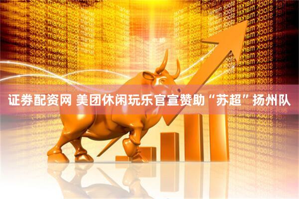 证劵配资网 美团休闲玩乐官宣赞助“苏超”扬州队