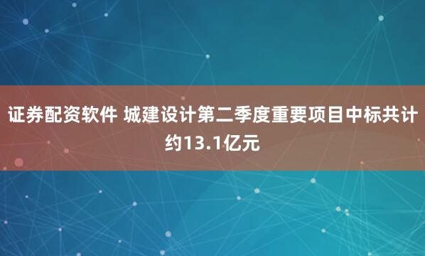 证券配资软件 城建设计第二季度重要项目中标共计约13.1亿元