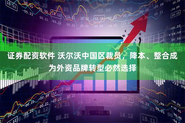 证券配资软件 沃尔沃中国区裁员，降本、整合成为外资品牌转型必然选择