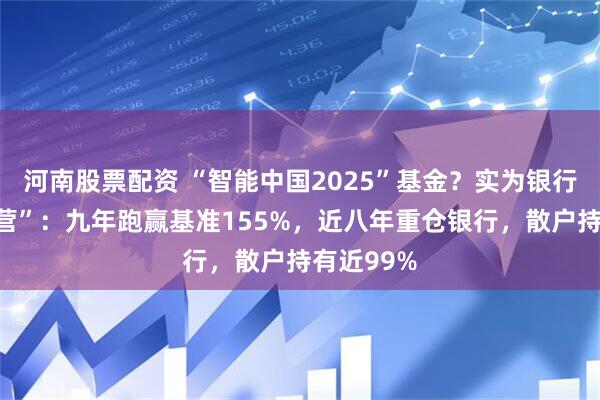 河南股票配资 “智能中国2025”基金？实为银行股“集中营”：九年跑赢基准155%，近八年重仓银行，散户持有近99%