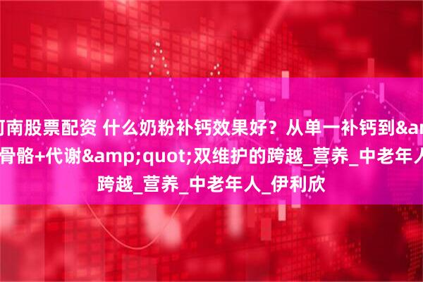 河南股票配资 什么奶粉补钙效果好？从单一补钙到&quot;骨骼+代谢&quot;双维护的跨越_营养_中老年人_伊利欣
