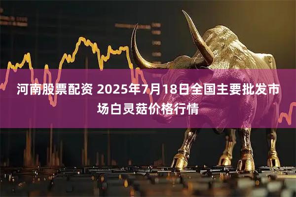 河南股票配资 2025年7月18日全国主要批发市场白灵菇价格行情