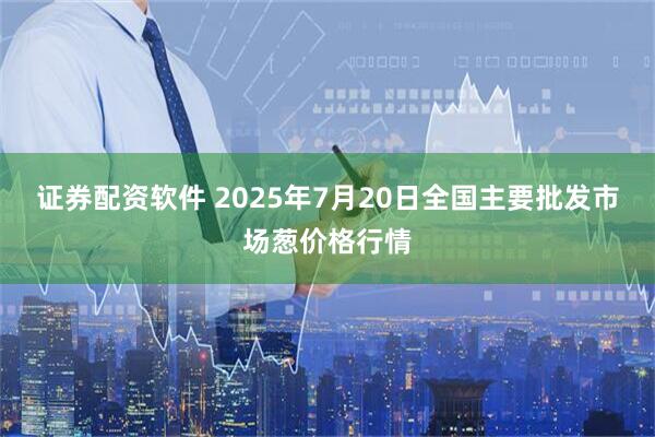 证券配资软件 2025年7月20日全国主要批发市场葱价格行情