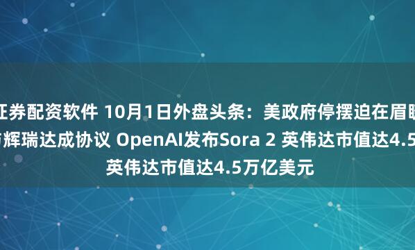 证券配资软件 10月1日外盘头条：美政府停摆迫在眉睫 特朗普与辉瑞达成协议 OpenAI发布Sora 2 英伟达市值达4.5万亿美元