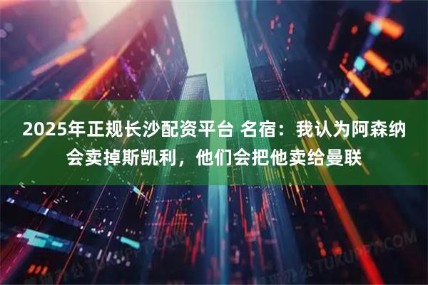 2025年正规长沙配资平台 名宿:我认为阿森纳会卖掉斯凯利,他们会把他卖给曼联