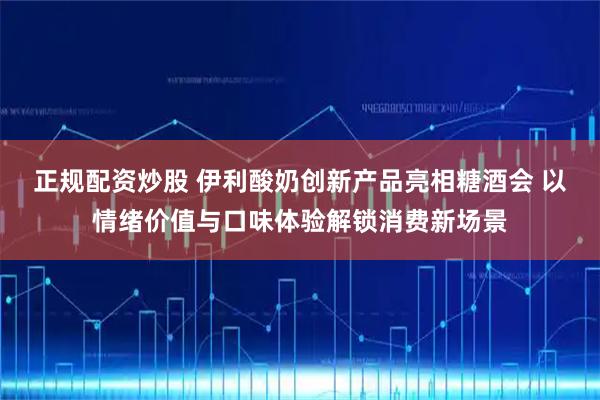 正规配资炒股 伊利酸奶创新产品亮相糖酒会 以情绪价值与口味体验解锁消费新场景