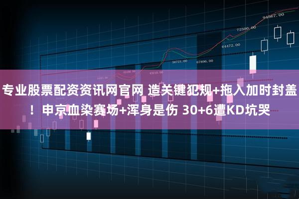 专业股票配资资讯网官网 造关键犯规+拖入加时封盖！申京血染赛场+浑身是伤 30+6遭KD坑哭