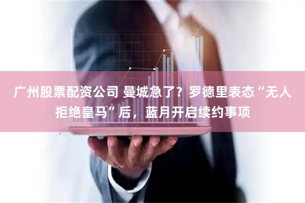 广州股票配资公司 曼城急了？罗德里表态“无人拒绝皇马”后，蓝月开启续约事项