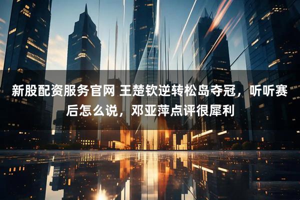 新股配资服务官网 王楚钦逆转松岛夺冠，听听赛后怎么说，邓亚萍点评很犀利