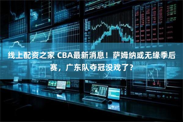线上配资之家 CBA最新消息！萨姆纳或无缘季后赛，广东队夺冠没戏了？