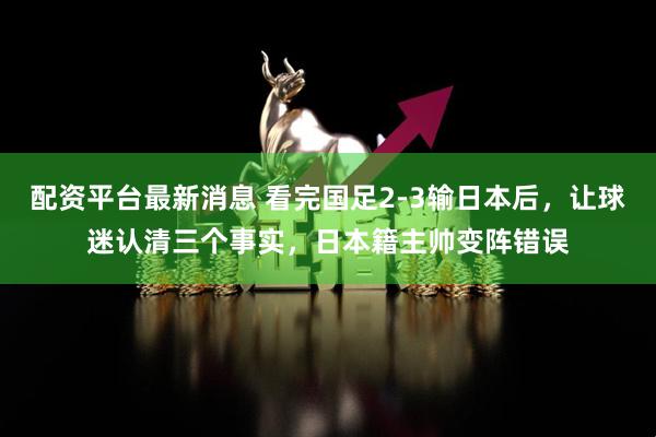 配资平台最新消息 看完国足2-3输日本后，让球迷认清三个事实，日本籍主帅变阵错误