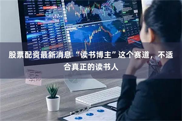 股票配资最新消息 “读书博主”这个赛道，不适合真正的读书人