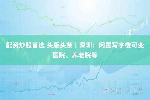 配资炒股首选 头版头条｜深圳：闲置写字楼可变医院、养老院等