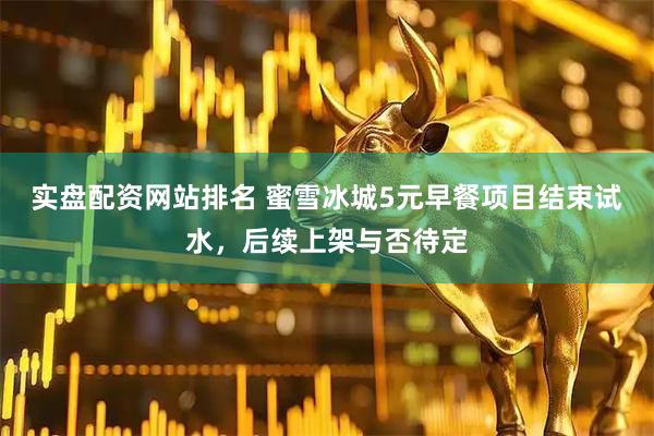实盘配资网站排名 蜜雪冰城5元早餐项目结束试水，后续上架与否待定