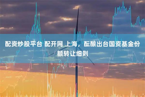 配资炒股平台 配开网 上海，酝酿出台国资基金份额转让细则