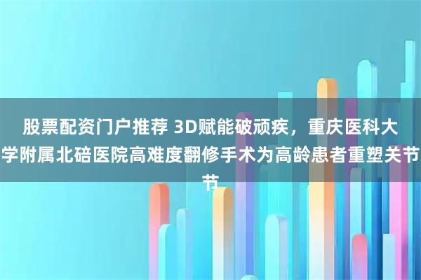 股票配资门户推荐 3D赋能破顽疾，重庆医科大学附属北碚医院高难度翻修手术为高龄患者重塑关节