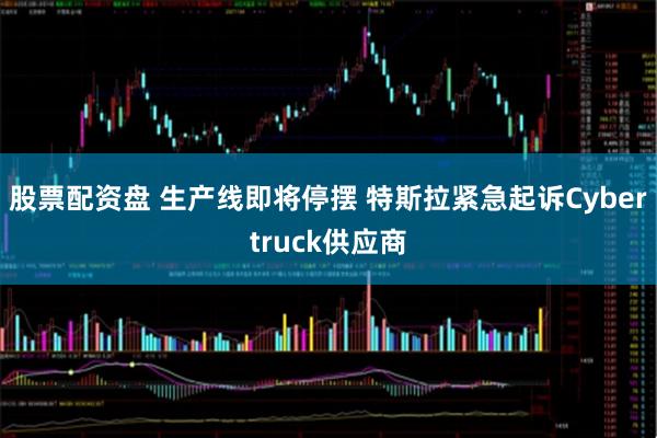 股票配资盘 生产线即将停摆 特斯拉紧急起诉Cybertruck供应商
